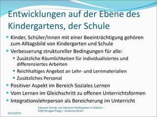 Entwicklungen auf der Ebene des Kindergartens, der Schule Kinder, Schüler/innen mit einer Beeinträchtigung gehören zum Alltagsbild von Kindergarten und Schule Verbesserung struktureller Bedingungen für alle: Zusätzliche Räumlichkeiten für individualisiertes und differenziertes Arbeiten Reichhaltiges Angebot an Lehr- und Lernmaterialien Zusätzliches Personal Positiver Aspekt im Bereich Soziales Lernen Vom Lernen im Gleichschritt zu offenen Unterrichtsformen Integrationslehrperson als Bereicherung im Unterricht 03/12/2010 Inklusive Schule und inklusiver Kindergarten in Südtirol –  Edith Brugger-Paggi – Susanne Abram 