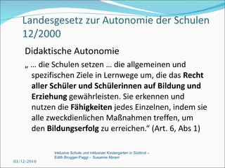 Didaktische Autonomie  „ …  die Schulen setzen … die allgemeinen und spezifischen Ziele in Lernwege um, die das  Recht aller Schüler und Schülerinnen auf Bildung und Erziehung  gewährleisten. Sie erkennen und nutzen die  Fähigkeiten  jedes Einzelnen, indem sie alle zweckdienlichen Maßnahmen treffen, um den  Bildungserfolg  zu erreichen.“ (Art. 6, Abs 1) 03/12/2010 Inklusive Schule und inklusiver Kindergarten in Südtirol –  Edith Brugger-Paggi – Susanne Abram 
