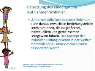 „ Unterschiedlichkeit bedeutet Reichtum,  denn daraus erwachsen beziehungsreiche Lernsituationen, die zu größerem, individuellem und gemeinsamen Lerngewinn führen.  Das Konzept der inklusiven Bildung erkennt in der Vielfalt menschlicher Ausdrucksformen einen besonderen Wert .“ 03/12/2010 Inklusive Schule und inklusiver Kindergarten in Südtirol –  Edith Brugger-Paggi – Susanne Abram 
