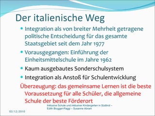 Integration als von breiter Mehrheit getragene politische Entscheidung für das gesamte Staatsgebiet seit dem Jahr 1977 Vorausgegangen: Einführung der Einheitsmittelschule im Jahre 1962 Kaum ausgebautes Sonderschulsystem Integration als Anstoß für Schulentwicklung Überzeugung: das gemeinsame Lernen ist die beste Voraussetzung für alle Schüler, die allgemeine Schule der beste Förderort 03/12/2010 Inklusive Schule und inklusiver Kindergarten in Südtirol –  Edith Brugger-Paggi – Susanne Abram 