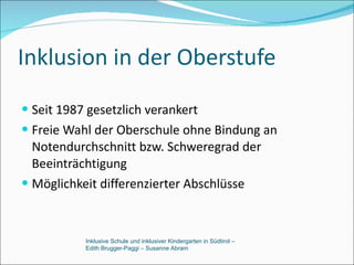 Inklusion in der Oberstufe Seit 1987 gesetzlich verankert Freie Wahl der Oberschule ohne Bindung an Notendurchschnitt bzw. Schweregrad der Beeinträchtigung Möglichkeit differenzierter Abschlüsse Inklusive Schule und inklusiver Kindergarten in Südtirol –  Edith Brugger-Paggi – Susanne Abram 