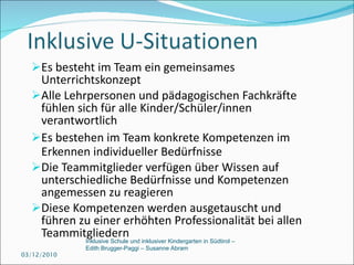 Es besteht im Team ein gemeinsames Unterrichtskonzept  Alle Lehrpersonen und pädagogischen Fachkräfte fühlen sich für alle Kinder/Schüler/innen verantwortlich Es bestehen im Team konkrete Kompetenzen im Erkennen individueller Bedürfnisse  Die Teammitglieder verfügen über Wissen auf unterschiedliche Bedürfnisse und Kompetenzen angemessen zu reagieren Diese Kompetenzen werden ausgetauscht und führen zu einer erhöhten Professionalität bei allen Teammitgliedern 03/12/2010 Inklusive Schule und inklusiver Kindergarten in Südtirol –  Edith Brugger-Paggi – Susanne Abram 