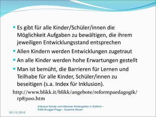 Es gibt für alle Kinder/Schüler/innen die Möglichkeit Aufgaben zu bewältigen, die ihrem jeweiligen Entwicklungsstand entsprechen Allen Kindern werden Entwicklungen zugetraut  An alle Kinder werden hohe Erwartungen gestellt Man ist bemüht, die Barrieren für Lernen und   Teilhabe für alle Kinder, Schüler/innen zu beseitigen (s.a. Index für Inklusion). http://www.blikk.it/blikk/angebote/reformpaedagogik/rp83100.htm 03/12/2010 Inklusive Schule und inklusiver Kindergarten in Südtirol –  Edith Brugger-Paggi – Susanne Abram 