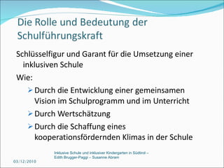 Schlüsselfigur und Garant für die Umsetzung einer inklusiven Schule Wie:  Durch die Entwicklung einer gemeinsamen Vision im Schulprogramm und im Unterricht Durch Wertschätzung Durch die Schaffung eines kooperationsfördernden Klimas in der Schule 03/12/2010 Inklusive Schule und inklusiver Kindergarten in Südtirol –  Edith Brugger-Paggi – Susanne Abram 