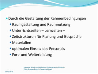 Durch die Gestaltung der Rahmenbedingungen Raumgestaltung und Raumnutzung Unterrichtszeiten – Lernzeiten –  Zeitstrukturen für Planung und Gespräche Materialien optimalen Einsatz des Personals Fort- und Weiterbildung  03/12/2010 Inklusive Schule und inklusiver Kindergarten in Südtirol –  Edith Brugger-Paggi – Susanne Abram 