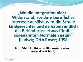 „ Wo die Integration nicht Widerstand, sondern berufliches Interesse auslöst, wird die Schule kindgerechter und da haben endlich die Behinderten etwas für die sogenannten Normalen getan“ (Ludwig-Otto Roser; 1998 http://bidok.uibk.ac.at/library/schoeler-normalitaet.html ) 03/12/2010 