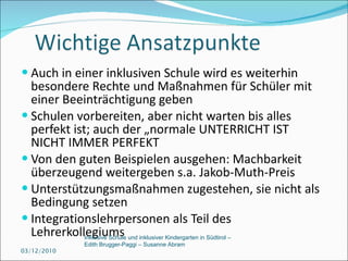 Auch in einer inklusiven Schule wird es weiterhin besondere Rechte und Maßnahmen für Schüler mit einer Beeinträchtigung geben Schulen vorbereiten, aber nicht warten bis alles perfekt ist; auch der „normale UNTERRICHT IST NICHT IMMER PERFEKT Von den guten Beispielen ausgehen: Machbarkeit überzeugend weitergeben s.a. Jakob-Muth-Preis Unterstützungsmaßnahmen zugestehen, sie nicht als Bedingung setzen Integrationslehrpersonen als Teil des Lehrerkollegiums 03/12/2010 Inklusive Schule und inklusiver Kindergarten in Südtirol –  Edith Brugger-Paggi – Susanne Abram 