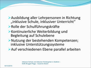 Ausbildung aller Lehrpersonen in Richtung „inklusive Schule, inklusiver Unterricht“ Rolle der Schulführungskräfte Kontinuierliche Weiterbildung und Begleitung auf Schulebene Nutzung der bestehenden Kompetenzen; inklusive Unterstützungssysteme Auf verschiedenen Ebene parallel arbeiten 03/12/2010 Inklusive Schule und inklusiver Kindergarten in Südtirol –  Edith Brugger-Paggi – Susanne Abram 