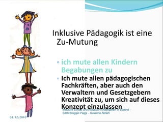 Inklusive Pädagogik ist eine Zu-Mutung ich mute allen Kindern Begabungen zu Ich mute allen pädagogischen Fachkräften, aber auch den Verwaltern und Gesetzgebern Kreativität zu, um sich auf dieses Konzept einzulassen 03/12/2010 Inklusive Schule und inklusiver Kindergarten in Südtirol –  Edith Brugger-Paggi – Susanne Abram 