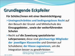 Grundlegende Eckpfeiler Für Schüler/innen mit einer Beeinträchtigung: Uneingeschränktes und bedingungsloses Recht   auf den Besuch der Grund- und Mittelschule des  Einzugsgebietes , sowie der weiterführenden Schulen Recht auf  die Zuweisung spezialisierter Lehrpersonen;  diese sind  gleichwertige Mitglieder  der  jeweiligen Klassenräte  und Gremien auf Schulebene;  der Klasse zugewiesen , um die Integration besser zu gewährleisten 03/12/2010 Inklusive Schule und inklusiver Kindergarten in Südtirol –  Edith Brugger-Paggi – Susanne Abram 