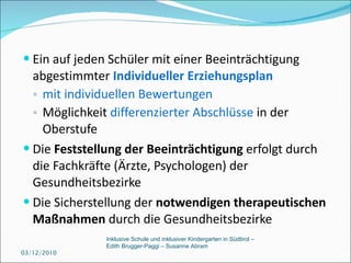 Ein auf jeden Schüler mit einer Beeinträchtigung abgestimmter  Individueller Erziehungsplan   mit individuellen Bewertungen   Möglichkeit  differenzierter Abschlüsse  in der Oberstufe Die  Feststellung der Beeinträchtigung  erfolgt durch die Fachkräfte (Ärzte, Psychologen) der Gesundheitsbezirke Die Sicherstellung der  notwendigen therapeutischen Maßnahmen  durch die Gesundheitsbezirke 03/12/2010 Inklusive Schule und inklusiver Kindergarten in Südtirol –  Edith Brugger-Paggi – Susanne Abram 