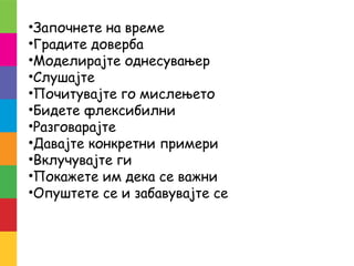 •Започнете на време
•Градите доверба
•Моделирајте однесувањер
•Слушајте
•Почитувајте го мислењето
•Бидете флексибилни
•Разговарајте
•Давајте конкретни примери
•Вклучувајте ги
•Покажете им дека се важни
•Опуштете се и забавувајте се
 