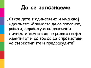 Да се запознаеме
„ Секое дете е единствено и има свој
идентитет. Можноста да се запознае,
работи, соработува со различни
личности помага да го развие својот
идентитет и со тоа да се спротистави
на стереотипите и предрасудите“
 