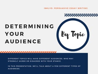 DETERMINING
YOUR
AUDIENCE
INKLYO: PERSUASIVE ESSAY WRITING
DIFFERENT TOPICS WILL HAVE DIFFERENT AUDIENCES, WHO MAY
STRONGLY AGREE OR DISAGREE WITH YOUR STANCE.
IN THIS PRESENTATION, WE' LL TALK ABOUT A FEW DIFFERENT TYPES OF
AUDIENCES.
By Topic
 