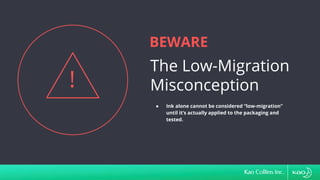 BEWARE
The Low-Migration
Misconception
!
● Ink alone cannot be considered “low-migration”
until it’s actually applied to the packaging and
tested.
 