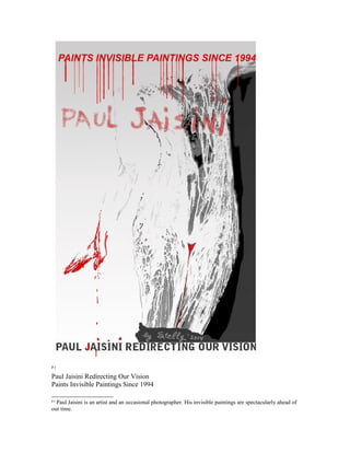 p j 
Paul Jaisini Redirecting Our Vision 
Paints Invisible Paintings Since 1994 
p j Paul Jaisini is an artist and an occasional photographer. His invisible paintings are spectacularly ahead of 
our time. 
 