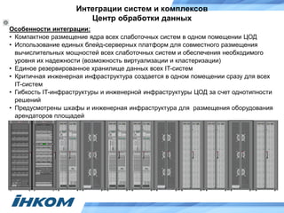 Интеграции систем и комплексов
Центр обработки данных
Особенности интеграции:
• Компактное размещение ядра всех слаботочных систем в одном помещении ЦОД
• Использование единых блейд-серверных платформ для совместного размещения
вычислительных мощностей всех слаботочных систем и обеспечения необходимого
уровня их надежности (возможность виртуализации и кластеризации)
• Единое резервированное хранилище данных всех IT-систем
• Критичная инженерная инфраструктура создается в одном помещении сразу для всех
IT-систем
• Гибкость IT-инфраструктуры и инженерной инфраструктуры ЦОД за счет однотипности
решений
• Предусмотрены шкафы и инженерная инфраструктура для размещения оборудования
арендаторов площадей
 