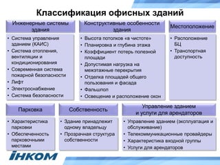 Классификация офисных зданий
• Расположение
БЦ
• Транспортная
доступность
• Высота потолков «в чистоте»
• Планировка и глубина этажа
• Коэффициент потерь полезной
площади
• Допустимая нагрузка на
межэтажные перекрытия
• Отделка площадей общего
пользования и фасада
• Фальшпол
• Освещение и расположение окон
• Система управления
зданием (КАИС)
• Система отопления,
вентиляции и
кондиционирования
• Современная система
пожарной безопасности
• Лифт
• Электроснабжение
• Система безопасности
Местоположение
Конструктивные особенности
здания
Инженерные системы
здания
• Характеристика
парковки
• Обеспеченность
парковочными
местами
Парковка
• Здание принадлежит
одному владельцу
• Прозрачная структура
собственности
Собственность
• Управление зданием (эксплуатация и
обслуживание)
• Телекоммуникационные провайдеры
• Характеристика входной группы
• Услуги для арендаторов
Управление зданием
и услуги для арендаторов
 