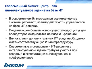 Современный бизнес-центр – это
интеллектуальное здание на базе ИТ
• В современном бизнес-центре все инженерные
системы работают, взаимодействуют и управляются
на базе ИТ-решений
• Подавляющее большинство существующих услуг для
арендаторов оказывается на базе ИТ-решений
• Для оказания дополнительных ИТ услуг необходимо
иметь соответствующую ИТ-инфраструктуру
• Современные инженерные и ИТ-решения в
интеллектуальном здании требуют участия при
создании и эксплуатации высокоуровневых
профессионалов
 