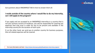 Got questions about INKOMPASS? We're here to answer them all.
I reside outside of the country where I would like to do my internship,
can I still apply to the program?
If you apply and are accepted to an INKOMPASS internship in a country that is
not your primary country of residence, you will be responsible for covering any
expenses that may arise in order for you to be present and available in the
internship country for the duration of each cycle.
If, on the other hand, we send you to another country for business purposes,
then all related expenses will be covered.
For more information visit here : https://www.inkompass.global/kazakhstan-internship-program
 
