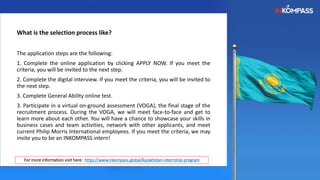 What is the selection process like?
The application steps are the following:
1. Complete the online application by clicking APPLY NOW. If you meet the
criteria, you will be invited to the next step.
2. Complete the digital interview. If you meet the criteria, you will be invited to
the next step.
3. Complete General Ability online test.
3. Participate in a virtual on-ground assessment (VOGA), the final stage of the
recruitment process. During the VOGA, we will meet face-to-face and get to
learn more about each other. You will have a chance to showcase your skills in
business cases and team activities, network with other applicants, and meet
current Philip Morris International employees. If you meet the criteria, we may
invite you to be an INKOMPASS intern!
For more information visit here : https://www.inkompass.global/kazakhstan-internship-program
 