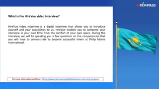 What is the HireVue video interview?
HireVue video interview is a digital interview that allows you to introduce
yourself and your capabilities to us. HireVue enables you to complete your
interview in your own time from the comfort of your own space. During the
interview, we will be speaking you a few questions on the competencies that
you will have to demonstrate to become successful intern at Philip Morris
International.
For more information visit here : https://www.inkompass.global/kazakhstan-internship-program
 