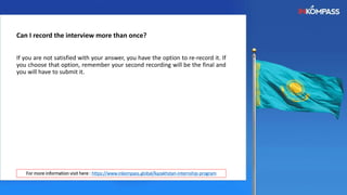 Can I record the interview more than once?
If you are not satisfied with your answer, you have the option to re-record it. If
you choose that option, remember your second recording will be the final and
you will have to submit it.
For more information visit here : https://www.inkompass.global/kazakhstan-internship-program
 
