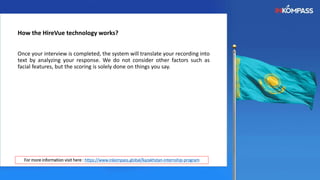 How the HireVue technology works?
Once your interview is completed, the system will translate your recording into
text by analyzing your response. We do not consider other factors such as
facial features, but the scoring is solely done on things you say.
For more information visit here : https://www.inkompass.global/kazakhstan-internship-program
 