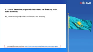 If I cannot attend the on-ground assessment, are there any other
dates available?
No, unfortunately, virtual OGA is held once per year only.
For more information visit here : https://www.inkompass.global/kazakhstan-internship-program
 