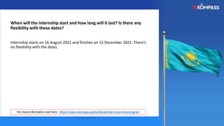 When will the internship start and how long will it last? Is there any
flexibility with these dates?
Internship starts on 16 August 2021 and finishes on 15 December 2021. There's
no flexibility with the dates.
For more information visit here : https://www.inkompass.global/kazakhstan-internship-program
 