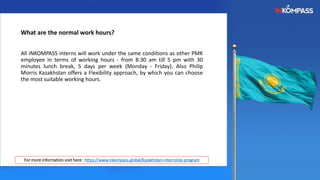 What are the normal work hours?
All INKOMPASS interns will work under the same conditions as other PMK
employee in terms of working hours - from 8:30 am till 5 pm with 30
minutes lunch break, 5 days per week (Monday - Friday). Also Philip
Morris Kazakhstan offers a Flexibility approach, by which you can choose
the most suitable working hours.
For more information visit here : https://www.inkompass.global/kazakhstan-internship-program
 