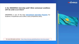 Is the INKOMPASS internship paid? What contractual conditions
will I be under as an intern?
INKOMPASS is one of the best International Internship Programs for
Students in Kazakhstan and it offers a very competitive salary.
For more information visit here : https://www.inkompass.global/kazakhstan-internship-program
 