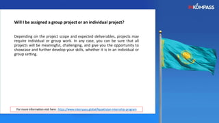 Will I be assigned a group project or an individual project?
Depending on the project scope and expected deliverables, projects may
require individual or group work. In any case, you can be sure that all
projects will be meaningful, challenging, and give you the opportunity to
showcase and further develop your skills, whether it is in an individual or
group setting.
For more information visit here : https://www.inkompass.global/kazakhstan-internship-program
 