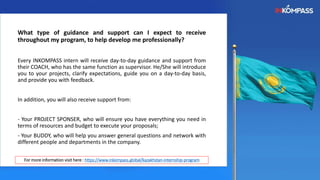 What type of guidance and support can I expect to receive
throughout my program, to help develop me professionally?
Every INKOMPASS intern will receive day-to-day guidance and support from
their COACH, who has the same function as supervisor. He/She will introduce
you to your projects, clarify expectations, guide you on a day-to-day basis,
and provide you with feedback.
In addition, you will also receive support from:
- Your PROJECT SPONSER, who will ensure you have everything you need in
terms of resources and budget to execute your proposals;
- Your BUDDY, who will help you answer general questions and network with
different people and departments in the company.
For more information visit here : https://www.inkompass.global/kazakhstan-internship-program
 