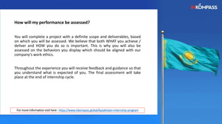 How will my performance be assessed?
You will complete a project with a definite scope and deliverables, based
on which you will be assessed. We believe that both WHAT you achieve /
deliver and HOW you do so is important. This is why you will also be
assessed on the behaviors you display which should be aligned with our
company's work ethics.
Throughout the experience you will receive feedback and guidance so that
you understand what is expected of you. The final assessment will take
place at the end of internship cycle.
For more information visit here : https://www.inkompass.global/kazakhstan-internship-program
 