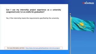 Can I use my internship project experience as a university
assignment and / or as credits for graduation?
Yes, if the internship meets the requirements specified by the university.
For more information visit here : https://www.inkompass.global/kazakhstan-internship-program
 