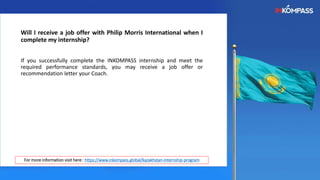 Will I receive a job offer with Philip Morris International when I
complete my internship?
If you successfully complete the INKOMPASS internship and meet the
required performance standards, you may receive a job offer or
recommendation letter your Coach.
For more information visit here : https://www.inkompass.global/kazakhstan-internship-program
 