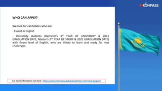 We look for candidates who are:
- Fluent in English
- University students (Bachelor’s 4th YEAR OF UNIVERSITY & 2021
GRADUATION DATE, Master’s 2nd YEAR OF STUDY & 2021 GRADUATION DATE)
with fluent level of English, who are thirsty to learn and ready for new
challenges.
WHO CAN APPLY?
For more information visit here : https://www.inkompass.global/kazakhstan-internship-program
 