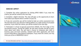 HOW DO I APPLY?
1. Complete the online application by clicking APPLY NOW. If you meet the
criteria, you will be invited to the next step.
2. Complete a digital interview. This step will give us the opportunity to learn
more about you beyond what is written on your CV.
3. If you are successful, you will be invited to take our online assessment test.
This test will assess your decision-making abilities on a wide variety of simulated
scenarios. If you meet the criteria, you will be invited to the next step.
4. Participate in virtual on-ground assessment (VOGA), the final stage of the
recruitment process. During the VOGA, we will meet virtually and get to learn
more about each other. You will have a chance to showcase your skills in
business cases and team activities, network with other applicants, and meet
current Philip Morris International employees. If you meet the criteria, we may
invite you to be an INKOMPASS intern!
For more information visit here : https://www.inkompass.global/kazakhstan-internship-program
 