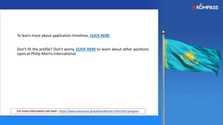 To learn more about application timelines, CLICK HERE.
Don't fit the profile? Don't worry, CLICK HERE to learn about other positions
open at Philip Morris International.
For more information visit here : https://www.inkompass.global/kazakhstan-internship-program
 
