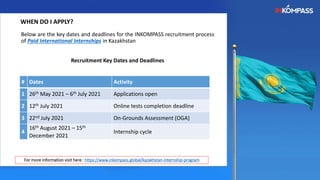 Below are the key dates and deadlines for the INKOMPASS recruitment process
of Paid International Internships in Kazakhstan
Recruitment Key Dates and Deadlines
WHEN DO I APPLY?
For more information visit here : https://www.inkompass.global/kazakhstan-internship-program
# Dates Activity
1 26th May 2021 – 6th July 2021 Applications open
2 12th July 2021 Online tests completion deadline
3 22nd July 2021 On-Grounds Assessment (OGA)
4
16th August 2021 – 15th
December 2021
Internship cycle
 