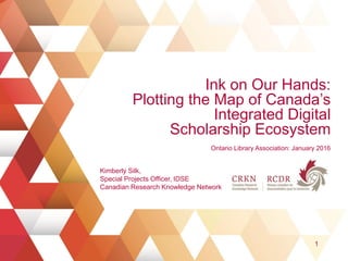 Ink on Our Hands:
Plotting the Map of Canada’s
Integrated Digital
Scholarship Ecosystem
Ontario Library Association: January 2016
1
Kimberly Silk,
Special Projects Officer, IDSE
Canadian Research Knowledge Network
 
