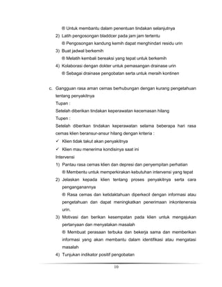 ® Untuk membantu dalam penentuan tindakan selanjutnya
2) Latih pengosongan bladdcer pada jam jam tertentu
® Pengosongan kandung kemih dapat menghindari residu urin
3) Buat jadwal berkemih
® Melatih kembali bereaksi yang tepat untuk berkemih
4) Kolaborasi dengan dokter untuk pemasangan drainase urin
® Sebagai drainase pengobatan serta untuk meraih kontinen
c. Gangguan rasa aman cemas berhubungan dengan kurang pengetahuan
tentang penyakitnya
Tupan :
Setelah diberikan tindakan keperawatan kecemasan hilang
Tupen :
Setelah diberikan tindakan keperawatan selama beberapa hari rasa
cemas klien beransur-ansur hilang dengan kriteria :
 Klien tidak takut akan penyakitnya
 Klien mau menerima kondisinya saat ini
Intervensi
1) Pantau rasa cemas klien dan depresi dan penyempitan perhatian
® Membentu untuk memperkirakan kebutuhan intervensi yang tepat
2) Jelaskan kepada klien tentang proses penyakitnya serta cara
penganganannya
® Rasa cemas dan ketidaktahuan diperkecil dengan informasi atau
pengetahuan dan dapat meningkatkan penerimaan inkontenensia
urin.
3) Motivasi dan berikan kesempatan pada klien untuk mengajukan
pertanyaan dan menyatakan masalah
® Membuat perasaan terbuka dan bekerja sama dan memberikan
informasi yang akan membantu dalam identifikasi atau mengatasi
masalah
4) Tunjukan indikator positif pengobatan
10

 