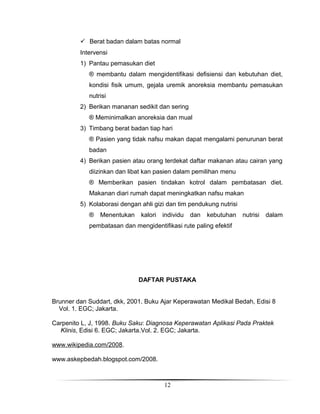  Berat badan dalam batas normal
Intervensi
1) Pantau pemasukan diet
® membantu dalam mengidentifikasi defisiensi dan kebutuhan diet,
kondisi fisik umum, gejala uremik anoreksia membantu pemasukan
nutrisi
2) Berikan mananan sedikit dan sering
® Meminimalkan anoreksia dan mual
3) Timbang berat badan tiap hari
® Pasien yang tidak nafsu makan dapat mengalami penurunan berat
badan
4) Berikan pasien atau orang terdekat daftar makanan atau cairan yang
diizinkan dan libat kan pasien dalam pemilihan menu
® Memberikan pasien tindakan kotrol dalam pembatasan diet.
Makanan diari rumah dapat meningkatkan nafsu makan
5) Kolaborasi dengan ahli gizi dan tim pendukung nutrisi
®

Menentukan

kalori

individu

dan

kebutuhan

nutrisi

dalam

pembatasan dan mengidentifikasi rute paling efektif

DAFTAR PUSTAKA
Brunner dan Suddart, dkk, 2001. Buku Ajar Keperawatan Medikal Bedah, Edisi 8
Vol. 1. EGC; Jakarta.
Carpenito L, J, 1998. Buku Saku: Diagnosa Keperawatan Aplikasi Pada Praktek
Klinis, Edisi 6. EGC; Jakarta.Vol. 2. EGC; Jakarta.
www.wikipedia.com/2008.
www.askepbedah.blogspot.com/2008.

12

 
