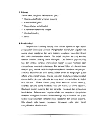 3. Etiologi
Faktor faktor penyebab inkontenensia yaitu :
 Cidera pada sfingter urinarius eksterna
 Kelainan neurogenik
 Urgensi hebat akibat infeksi
 Kelemahan mekanisme sfingter
 Cerebral clouding
 stress
4. Patofisiologi
Pengendalian kandung kencing dan sfinkter diperlukan agar terjadi
pengeluaran urin secara kontinen. Pengendalian memerlukan kegiatan otot
normal diluar kesadaran dan yang didalam kesadaran yang dikonrdinasi
oleh refleks urethrovsien urinaris. Bila terjadi pengisian kandung kencing
tekanan didalam kandung kemih meningkat. Otot detrusor (lapisan yang
tiga dari dinding kencing) memberikan respon dengan relaksasi agar
memperbesar volume daya tampung. Bila sampai 200 ml urin daya rentang
reseptor yang terletak pada dinding kandung kemih mendapat rangsangan.
Stimulus ditransmisikan lewat serabut reflek eferen ke lengkungan pusat
refleks untuk meksitrurisasi. Impuls kemudian disalurkan melalui serabut
eferen dari lengkungan refleks ke kandung kemih, menyebabkan kontraksi
otot detrusor.

Sfinkter interna yang dalam keadaan normal menutup,

serentak bersama sama membuka dan urin masuk ke uretra posterior.
Relaksasi sfinkter eksterna dan otot pariental mengkuti dan isi kandung
kemih keluar. Pelaksanaaan kegiatan refleks bisa mengalami interupsi dan
berkemih ditangguhkan melalui dikeluarkannya impuls inhibitor dari pusat
kortek yang berdampak kontraksi diluar kesadaran dan sfinkter eksterna.
Bila disalah satu bagian mengalami kerusakan maka akan dapat
mengakibatkan inkontenensia

2

 