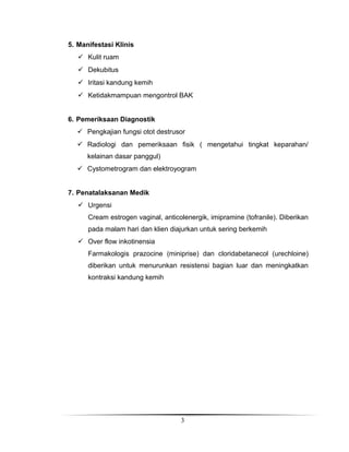 5. Manifestasi Klinis
 Kulit ruam
 Dekubitus
 Iritasi kandung kemih
 Ketidakmampuan mengontrol BAK
6. Pemeriksaan Diagnostik
 Pengkajian fungsi otot destrusor
 Radiologi dan pemeriksaan fisik ( mengetahui tingkat keparahan/
kelainan dasar panggul)
 Cystometrogram dan elektroyogram
7. Penatalaksanan Medik
 Urgensi
Cream estrogen vaginal, anticolenergik, imipramine (tofranile). Diberikan
pada malam hari dan klien diajurkan untuk sering berkemih
 Over flow inkotinensia
Farmakologis prazocine (miniprise) dan cloridabetanecol (urechloine)
diberikan untuk menurunkan resistensi bagian luar dan meningkatkan
kontraksi kandung kemih

3

 