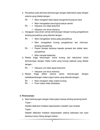 b. Perubahan pola eliminasi berhubungan dengan kelemahan pada sfingter
externa yang ditadai dengan :
Ds :  Klien mengeluh tidak dapat mengontrol buang air kecil
 Klien mengatakan kencingnya keluar sendiri
Do :  Haluaran urin tidak terkontrol
 Haluaran urin terus-menerus.
c. Gangguan rasa aman cemas berhubungan dengan kurang pengetahuan
tentang penyakitnya yang ditandai dengan :
Ds :  Klien mengatakan stress pada penyakitnya
 Klien mengatakan kurang pengetahuan dan informasi
tentang penyakitnya
Do :  Pasien tampak bertanya kepada perawat dan dokter akan
penyakitnya
d. Resiko

 Klien nampak ketakutan
tinggi kekurangan nutrisi

kurang

dari

kebutuhan

tubuh

berhubungan dengan intake nutrisi yang kurang adekuat yang ditadai
dengan :
Do :  Haluaran urin tidak dapat terkontrol
e. Resiko

 Haluaran urin terus menerus
tinggi
defisit
volume
cairan

berhubungan

dengan

ketidakseimbangan intake output cairan yang ditandai dengan :
Ds :  Klien mengeluh nafsu makan kurang
Do :  Porsi makan tidak dihabiskan

3. Perencanaan
a. Nyeri berhubungan dengan iritasi pada mukosa dinding kandung kemih
Tupan :
Setelah dilakukan tindakan keperawatan masalah nyeri teratasi
Tupen :
Setelah dilakukan tindakan keperawatan selama beberapa hari nyeri
beransur-ansur hilang dengan kriteria :
8

 