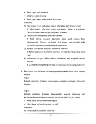  Tidak nyeri saat berkemih
 Ekspresi wajah tenang
 Tidak nyeri tekan pada daerah abdomen
Intervensi
1) Kaji tingkat nyeri, perhatikan lokasi, intensitas, dan lamanya nyeri
® Memberikan informasi untuk membantu dalam menentukan
pilihan/tindakan selanjutnya yang akan diberikan
2) Pertahankan tirah baring bila diindikasikan
® Tirah baring mungkin diperlukan pada awal selama fase
inkontinensia. Namun, ambulasi dini dapat memperbaiki pola
berkemih normal dan menghilangkan nyeri kolik
3) Ajarkan klien tehnik relaksasi dan tehnik distraksi
® Tehnik relaksasi dan tehnik distraksi membantu mengurangi rasa
nyeri
4) Kolaborasi dengan dokter dalam pemberian anti analgetik sesuai
indikasi
® Membantu menghilangkan rasa nyeri dengan menekan pusat nyeri
b. Perubahan pola eliminasi berhubungan dengan kelemahan pada sfingter
externa
Tupan :
Setelah diberikan tindakan keperawatan masalah kebiasaan berkemih
teratasi
Tupen :
Setelah

dilakukan

tindakan

keperawatan

selama

beberapa

kebiasaan berkemih beransur-ansur normal kembali dengan kriteria :
 Klien dapat mengontrok kencingnya
 Klien dapat berkemih dengan normal
Intervensi
1) Pantau kebiasaan klien berkemih
9

hari

 