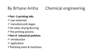By Brhane Amha Chemical engineering
 Part -1-printing inks
 raw materials
 manufactured stages
Ink color, drying &curing
The printing process
 Part-2- industrial polishes
 introduction
 application
Polishing tools & machines
 