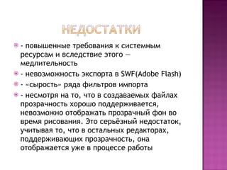 - повышенные требования к системным ресурсам и вследствие этого — медлительность - невозможность экспорта в SWF( Adobe Flash ) - «сырость» ряда фильтров импорта - несмотря на то, что в создаваемых файлах прозрачность хорошо поддерживается, невозможно отображать прозрачный фон во время рисования. Это серьёзный недостаток, учитывая то, что в остальных редакторах, поддерживающих прозрачность, она отображается уже в процессе работы 